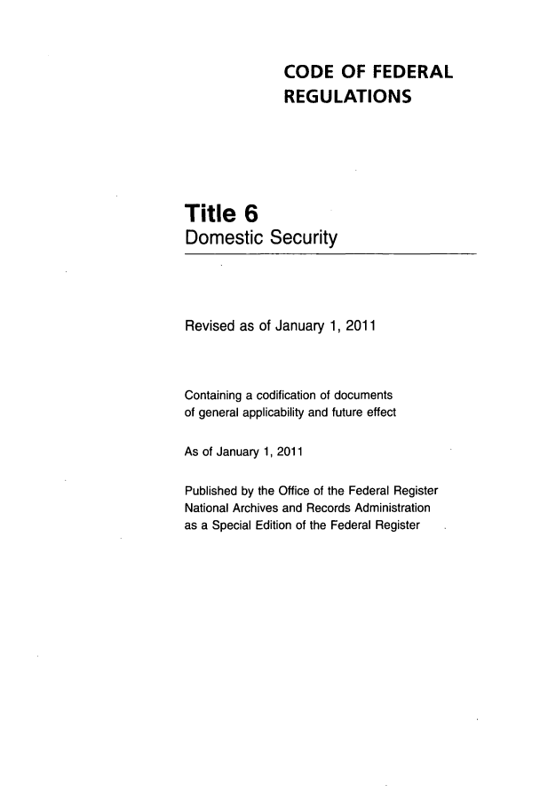 handle is hein.cfr/cfr2011007 and id is 1 raw text is: CODE OF FEDERAL
REGULATIONS
Title 6
Domestic Security

Revised as of January 1, 2011
Containing a codification of documents
of general applicability and future effect
As of January 1, 2011
Published by the Office of the Federal Register
National Archives and Records Administration
as a Special Edition of the Federal Register


