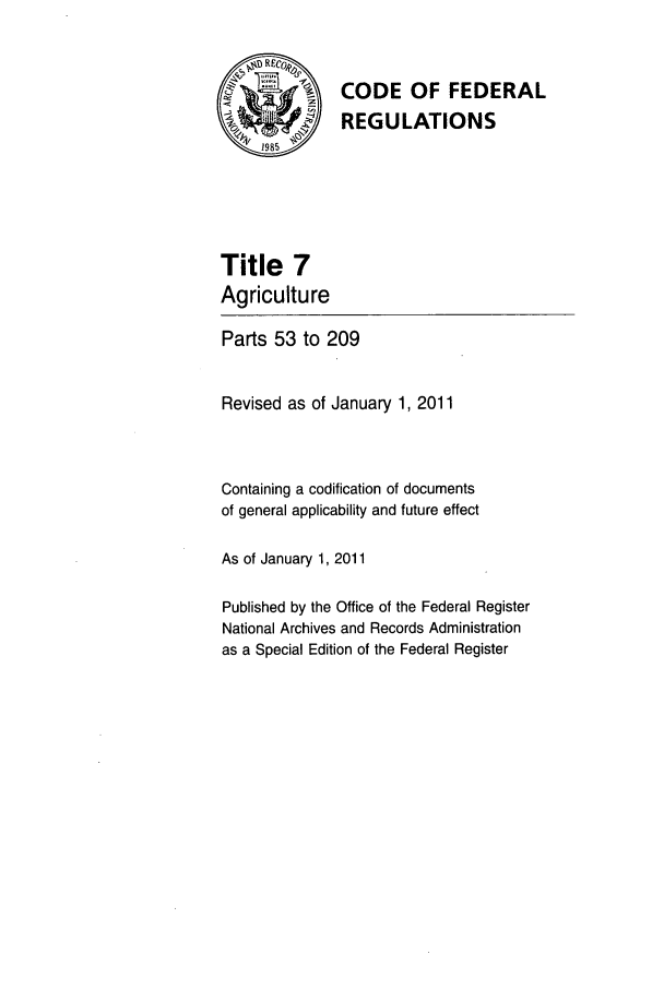 handle is hein.cfr/cfr2011010 and id is 1 raw text is: RECO4,
SCODE OF FEDERAL
REGULATIONS
Title 7
Agriculture
Parts 53 to 209
Revised as of January 1, 2011
Containing a codification of documents
of general applicability and future effect
As of January 1, 2011
Published by the Office of the Federal Register
National Archives and Records Administration
as a Special Edition of the Federal Register


