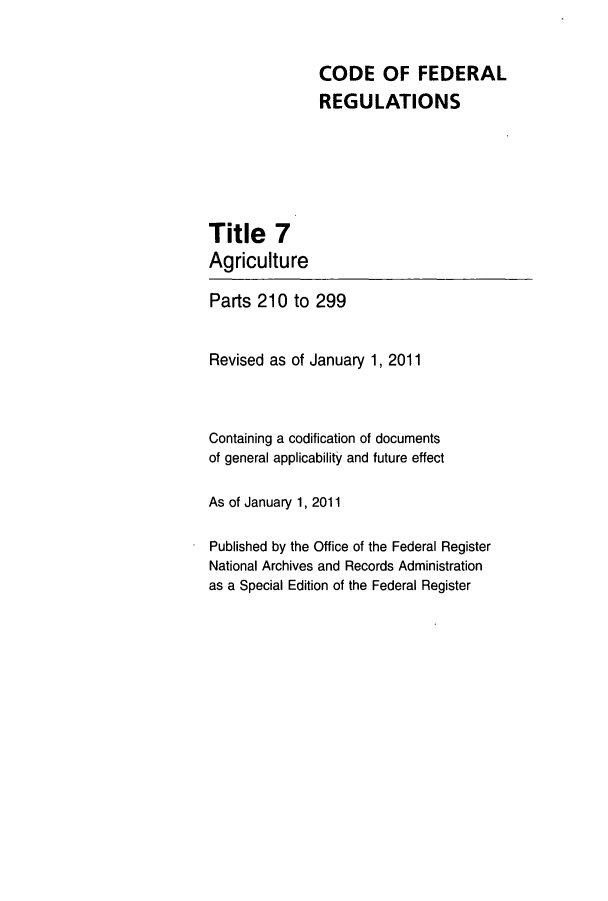 handle is hein.cfr/cfr2011011 and id is 1 raw text is: CODE OF FEDERAL
REGULATIONS

Title 7
Agriculture

Parts 210 to 299
Revised as of January 1, 2011
Containing a codification of documents
of general applicability and future effect
As of January 1, 2011
Published by the Office of the Federal Register
National Archives and Records Administration
as a Special Edition of the Federal Register



