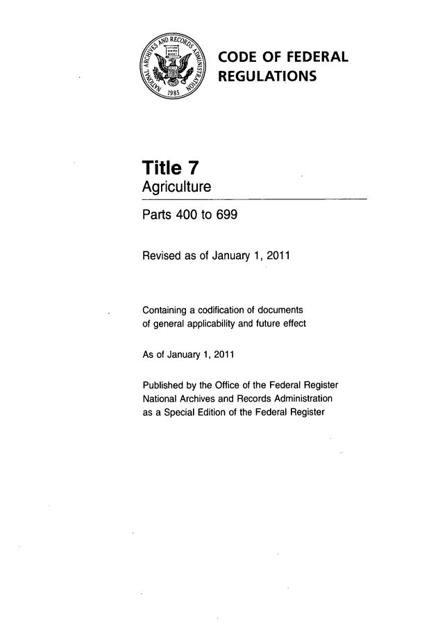 handle is hein.cfr/cfr2011013 and id is 1 raw text is: ~RE~o
SCODE OF FEDERAL
REGULATIONS
4'1985
Title 7
Agriculture
Parts 400 to 699
Revised as of January 1, 2011
Containing a codification of documents
of general applicability and future effect
As of January 1, 2011
Published by the Office of the Federal Register
National Archives and Records Administration
as a Special Edition of the Federal Register



