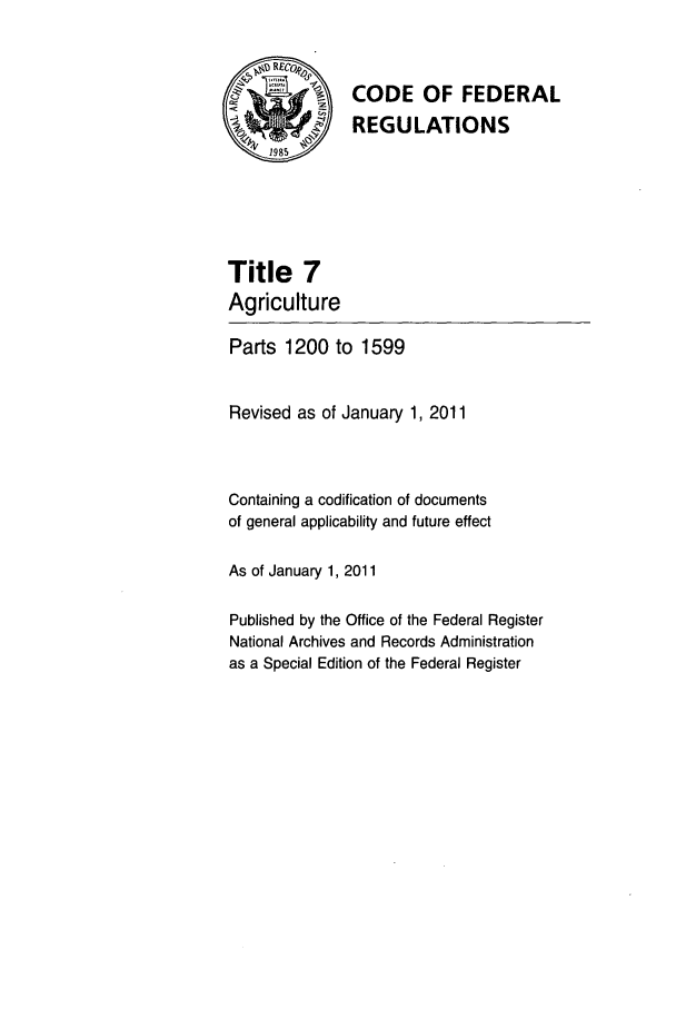 handle is hein.cfr/cfr2011017 and id is 1 raw text is: RE0
SCODE OF FEDERAL
REGULATIONS
1985
Title 7
Agriculture
Parts 1200 to 1599
Revised as of January 1, 2011
Containing a codification of documents
of general applicability and future effect
As of January 1,2011
Published by the Office of the Federal Register
National Archives and Records Administration
as a Special Edition of the Federal Register


