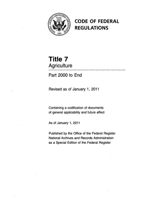 handle is hein.cfr/cfr2011022 and id is 1 raw text is: CODE OF FEDERAL
REGULATIONS

Title 7
Agriculture

Part 2000 to End
Revised as of January 1, 2011
Containing a codification of documents
of general applicability and future effect
As of January 1, 2011
Published by the Office of the Federal Register
National Archives and Records Administration
as a Special Edition of the Federal Register


