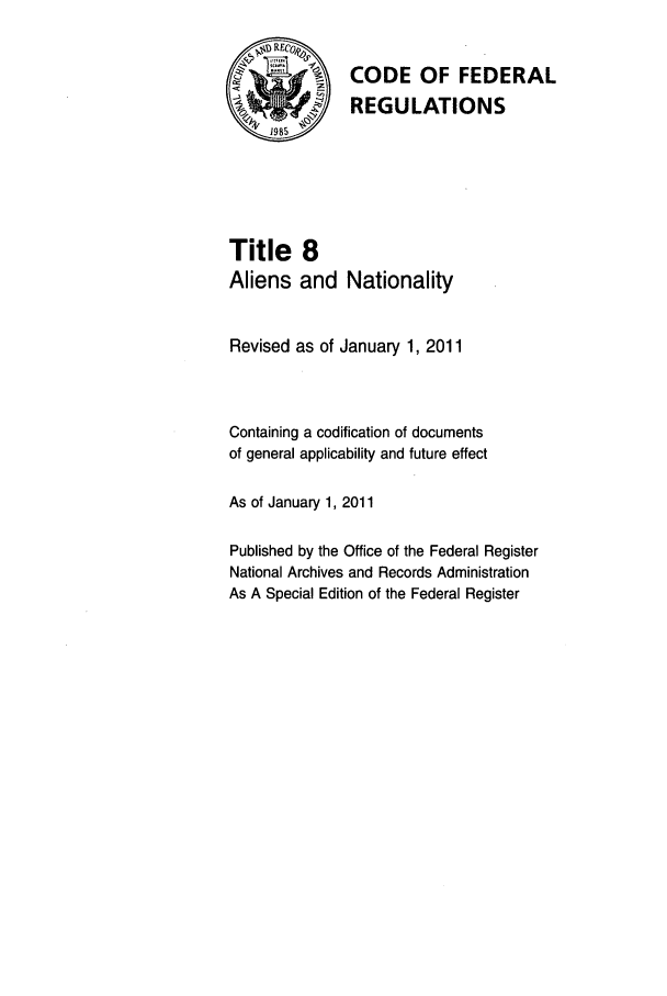 handle is hein.cfr/cfr2011023 and id is 1 raw text is: 7-   CODE OF FEDERAL
\    REGULATIONS
1985
Title 8
Aliens and Nationality
Revised as of January 1, 2011
Containing a codification of documents
of general applicability and future effect
As of January 1, 2011
Published by the Office of the Federal Register
National Archives and Records Administration
As A Special Edition of the Federal Register


