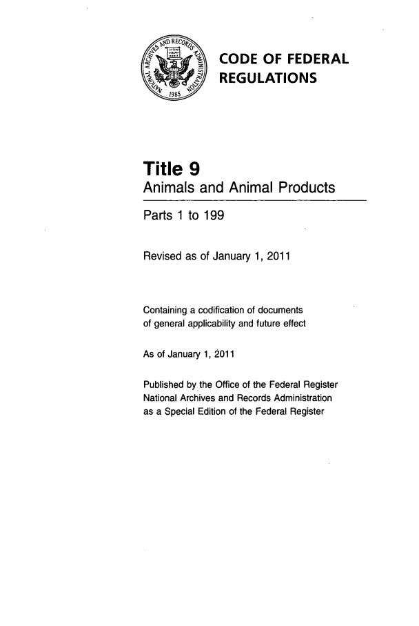 handle is hein.cfr/cfr2011024 and id is 1 raw text is: /\ CODE OF FEDERAL
H ~REGULATIONS
Title 9
Animals and Animal Products
Parts 1 to 199
Revised as of January 1, 2011
Containing a codification of documents
of general applicability and future effect
As of January 1, 2011
Published by the Office of the Federal Register
National Archives and Records Administration
as a Special Edition of the Federal Register


