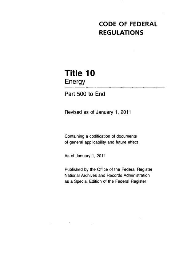 handle is hein.cfr/cfr2011029 and id is 1 raw text is: CODE OF FEDERAL
REGULATIONS

Title 10
Energy
Part 500 to End
Revised as of January 1, 2011
Containing a codification of documents
of general applicability and future effect
As of January 1, 2011
Published by the Office of the Federal Register
National Archives and Records Administration
as a Special Edition of the Federal Register


