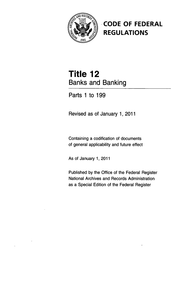 handle is hein.cfr/cfr2011031 and id is 1 raw text is: CODE OF FEDERAL
REGULATIONS

Title
Banks

12
and Banking

Parts 1 to 199
Revised as of January 1, 2011
Containing a codification of documents
of general applicability and future effect
As of January 1, 2011
Published by the Office of the Federal Register
National Archives and Records Administration
as a Special Edition of the Federal Register


