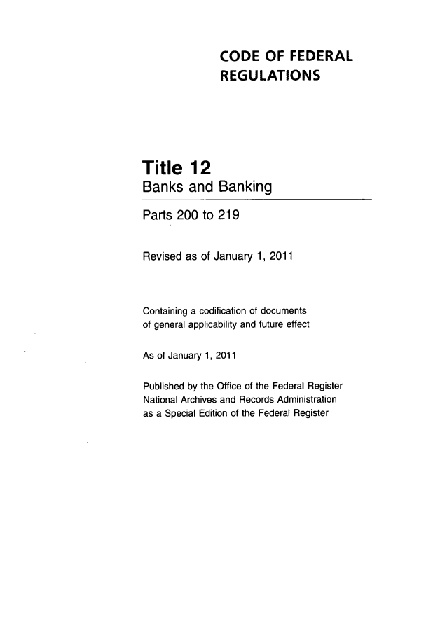 handle is hein.cfr/cfr2011032 and id is 1 raw text is: CODE OF FEDERAL
REGULATIONS

Title 12
Banks and

Banking

Parts 200 to 219
Revised as of January 1, 2011
Containing a codification of documents
of general applicability and future effect
As of January 1, 2011
Published by the Office of the Federal Register
National Archives and Records Administration
as a Special Edition of the Federal Register


