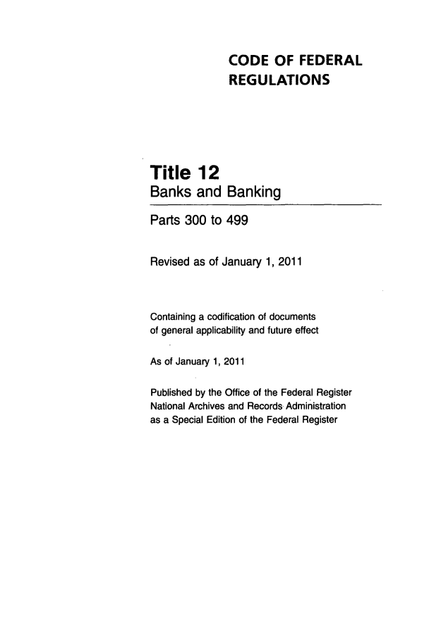 handle is hein.cfr/cfr2011034 and id is 1 raw text is: CODE OF FEDERAL
REGULATIONS
Title 12
Banks and Banking
Parts 300 to 499
Revised as of January 1, 2011
Containing a codification of documents
of general applicability and future effect
As of January 1, 2011
Published by the Office of the Federal Register
National Archives and Records Administration
as a Special Edition of the Federal Register


