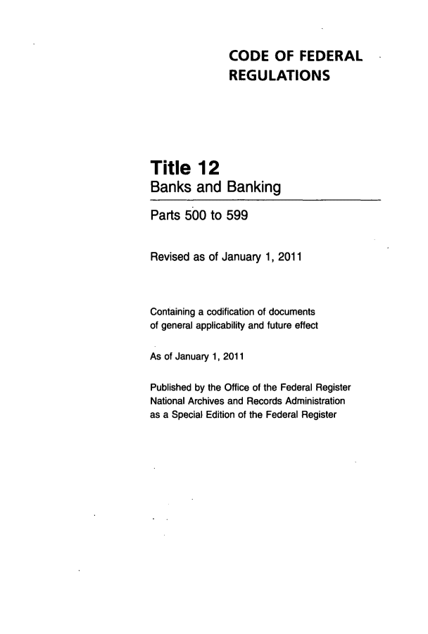 handle is hein.cfr/cfr2011035 and id is 1 raw text is: CODE OF FEDERAL
REGULATIONS

Title 12
Banks and

Banking

Parts 500 to 599
Revised as of January 1, 2011
Containing a codification of documents
of general applicability and future effect
As of January 1, 2011
Published by the Office of the Federal Register
National Archives and Records Administration
as a Special Edition of the Federal Register


