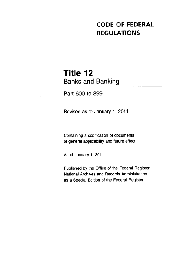 handle is hein.cfr/cfr2011036 and id is 1 raw text is: CODE OF FEDERAL
REGULATIONS
Title 12
Banks and Banking
Part 600 to 899
Revised as of January 1, 2011
Containing a codification of documents
of general applicability and future effect
As of January 1, 2011
Published by the Office of the Federal Register
National Archives and Records Administration
as a Special Edition of the Federal Register


