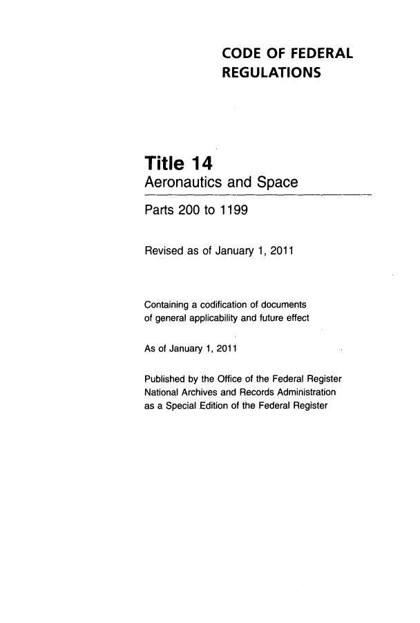 handle is hein.cfr/cfr2011042 and id is 1 raw text is: CODE OF FEDERAL
REGULATIONS
Title 14
Aeronautics and Space
Parts 200 to 1199
Revised as of January 1, 2011
Containing a codification of documents
of general applicability and future effect
As of January 1, 2011
Published by the Office of the Federal Register
National Archives and Records Administration
as a Special Edition of the Federal Register


