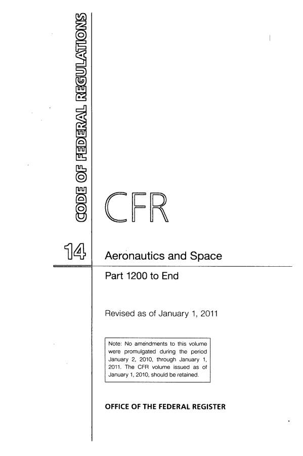 handle is hein.cfr/cfr2011043 and id is 1 raw text is: a

U

14
Part 1200 to End
Revised as of January 1, 2010
Aeronautics and Space
Containing a codification of documents
of general applicability and future effect
As of January 1, 2010
With Ancillaries
Published by
Office of the Federal Register
National Archives and Records
Administration
A Special Edition of the Federal Register


