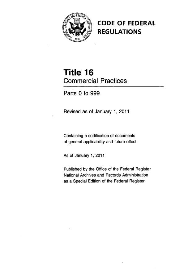 handle is hein.cfr/cfr2011047 and id is 1 raw text is: '  CODE OF FEDERAL
REGULATIONS
Title 16
Commercial Practices
Parts 0 to 999
Revised as of January 1, 2011
Containing a codification of documents
of general applicability and future effect
As of January 1, 2011
Published by the Office of the Federal Register
National Archives and Records Administration
as a Special Edition of the Federal Register


