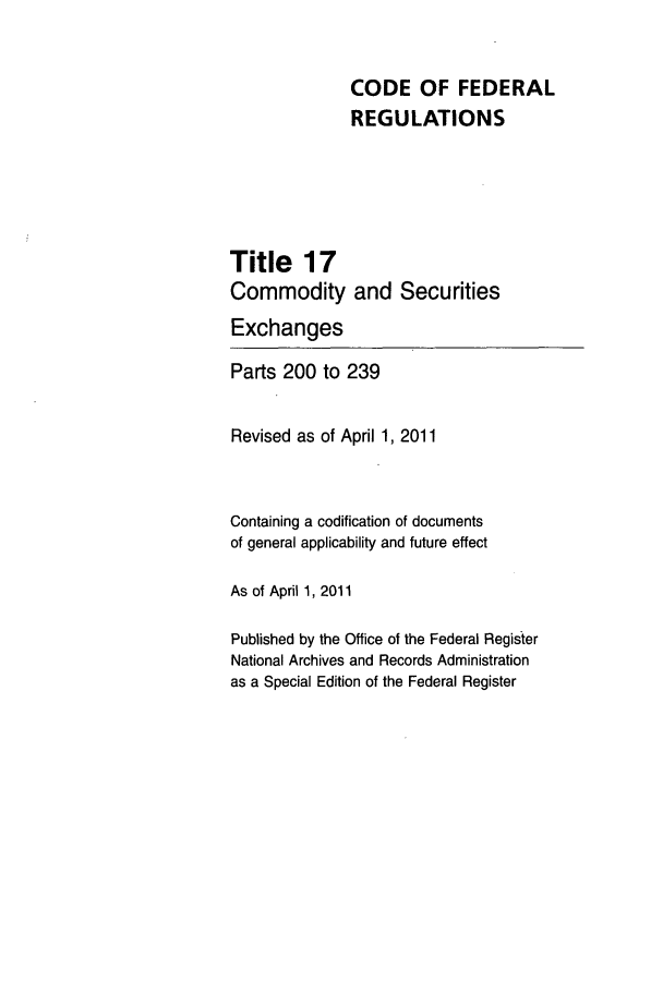 handle is hein.cfr/cfr2011050 and id is 1 raw text is: CODE OF FEDERAL
REGULATIONS
Title 17
Commodity and Securities
Exchanges
Parts 200 to 239
Revised as of April 1, 2011
Containing a codification of documents
of general applicability and future effect
As of April 1, 2011
Published by the Office of the Federal Register
National Archives and Records Administration
as a Special Edition of the Federal Register


