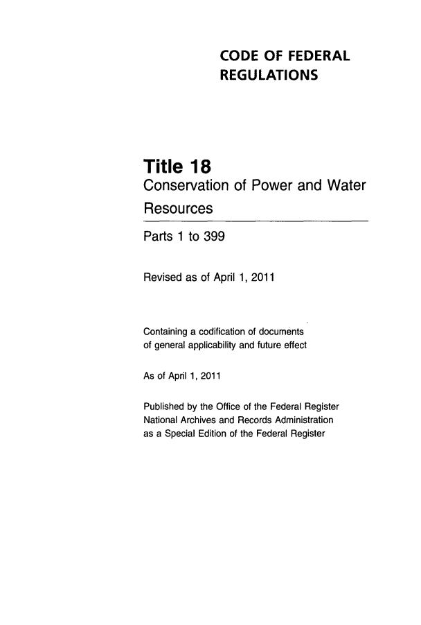 handle is hein.cfr/cfr2011052 and id is 1 raw text is: CODE OF FEDERAL
REGULATIONS
Title 18
Conservation of Power and Water
Resources
Parts 1 to 399
Revised as of April 1, 2011
Containing a codification of documents
of general applicability and future effect
As of April 1, 2011
Published by the Office of the Federal Register
National Archives and Records Administration
as a Special Edition of the Federal Register



