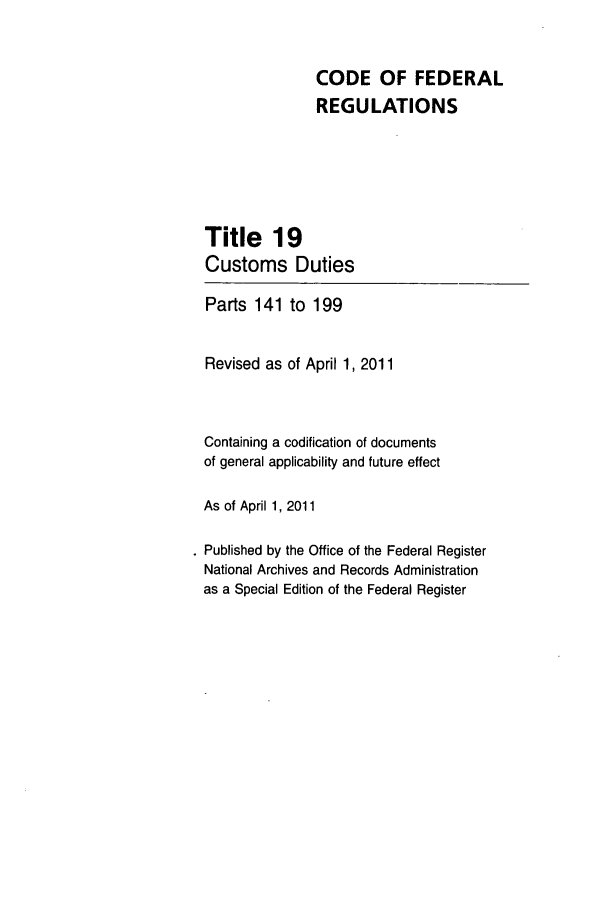 handle is hein.cfr/cfr2011055 and id is 1 raw text is: CODE OF FEDERAL
REGULATIONS
Title 19
Customs Duties
Parts 141 to 199
Revised as of April 1, 2011
Containing a codification of documents
of general applicability and future effect
As of April 1, 2011
. Published by the Office of the Federal Register
National Archives and Records Administration
as a Special Edition of the Federal Register



