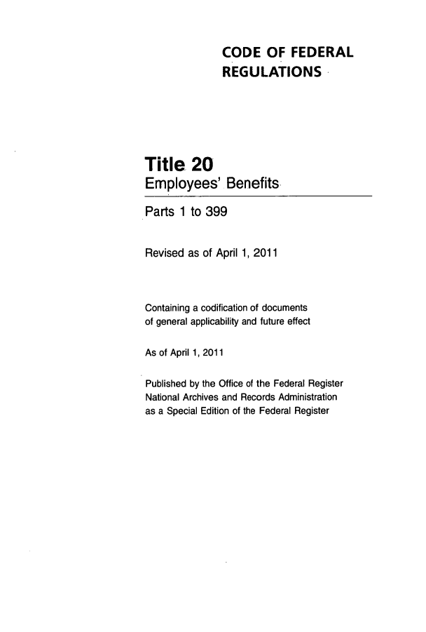 handle is hein.cfr/cfr2011057 and id is 1 raw text is: CODE OF FEDERAL
REGULATIONS
Title 20
Employees' Benefits
Parts 1 to 399
Revised as of April 1, 2011
Containing a codification of documents
of general applicability and future effect
As of April 1, 2011
Published by the Office of the Federal Register
National Archives and Records Administration
as a Special Edition of the Federal Register


