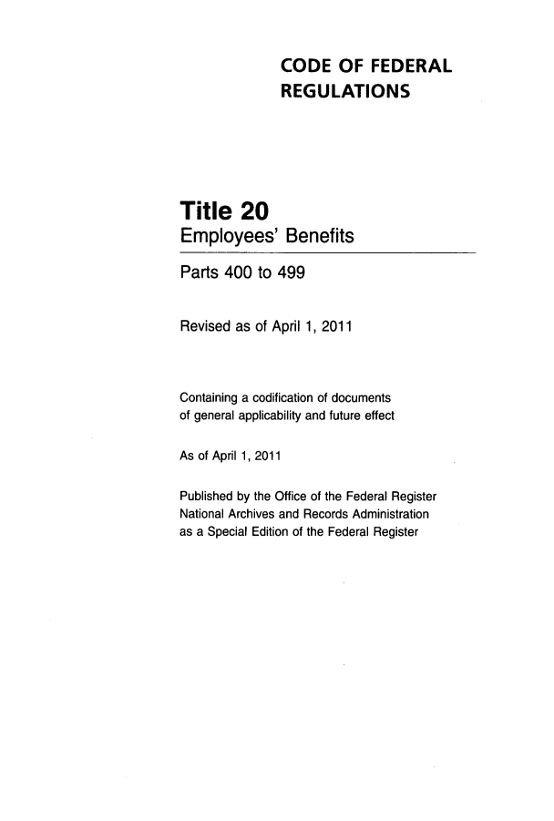 handle is hein.cfr/cfr2011058 and id is 1 raw text is: CODE OF FEDERAL
REGULATIONS
Title 20
Employees' Benefits
Parts 400 to 499
Revised as of April 1, 2011
Containing a codification of documents
of general applicability and future effect
As of April 1, 2011
Published by the Office of the Federal Register
National Archives and Records Administration
as a Special Edition of the Federal Register


