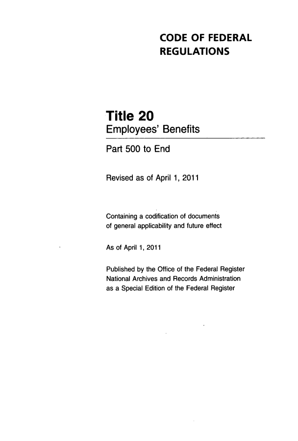 handle is hein.cfr/cfr2011059 and id is 1 raw text is: CODE OF FEDERAL
REGULATIONS
Title 20
Employees' Benefits
Part 500 to End
Revised as of April 1, 2011
Containing a codification of documents
of general applicability and future effect
As of April 1, 2011
Published by the Office of the Federal Register
National Archives and Records Administration
as a Special Edition of the Federal Register



