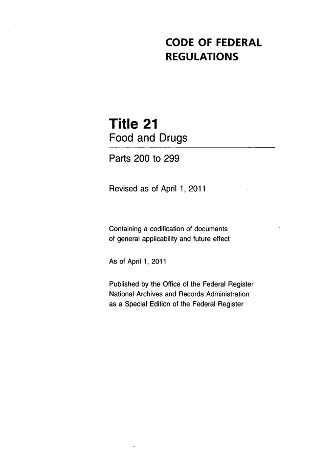 handle is hein.cfr/cfr2011063 and id is 1 raw text is: CODE OF FEDERAL
REGULATIONS
Title 21
Food and Drugs
Parts 200 to 299
Revised as of April 1, 2011
Containing a codification of documents
of general applicability and future effect
As of April 1, 2011
Published by the Office of the Federal Register
National Archives and Records Administration
as a Special Edition of the Federal Register


