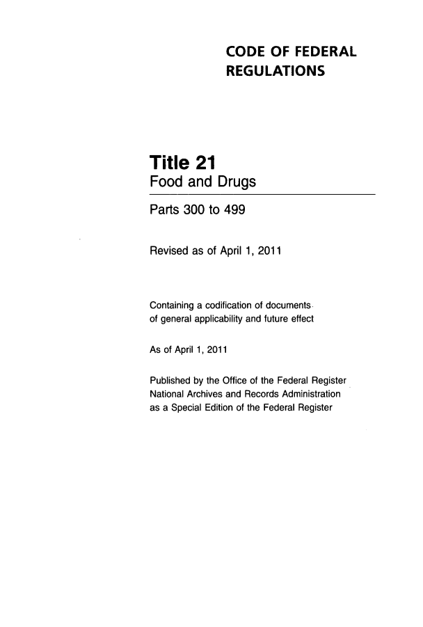 handle is hein.cfr/cfr2011064 and id is 1 raw text is: CODE OF FEDERAL
REGULATIONS
Title 21
Food and Drugs
Parts 300 to 499
Revised as of April 1, 2011
Containing a codification of documents
of general applicability and future effect
As of April 1, 2011
Published by the Office of the Federal Register
National Archives and Records Administration
as a Special Edition of the Federal Register


