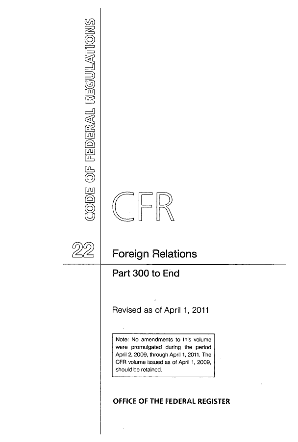 handle is hein.cfr/cfr2011070 and id is 1 raw text is: ©C
ruin

Part 300 to End
Revised as of April 1, 2011

Note: No amendments to this volume
were promulgated during the period
April 2, 2009, through April 1, 2011. The
CFR volume issued as of April 1, 2009,
should be retained.
OFFICE OF THE FEDERAL REGISTER

CFR
Foreign Relations


