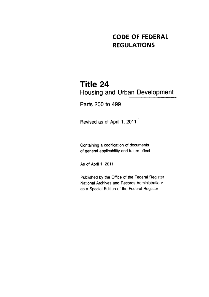 handle is hein.cfr/cfr2011073 and id is 1 raw text is: CODE OF FEDERAL
REGULATIONS
Title 24
Housing and Urban Development
Parts 200 to 499
Revised as of April 1, 2011
Containing a codification of documents
of general applicability and future effect
As of April 1, 2011
Published by the Office of the Federal Register
National Archives and Records Administration-
as a Special Edition of the Federal Register


