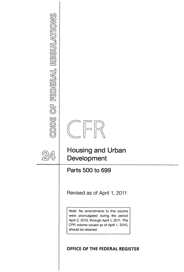 handle is hein.cfr/cfr2011074 and id is 1 raw text is: CFR
Housing and Urban
24 Development
Parts 500 to 699
Revised as of April 1, 2011

OFFICE OF THE FEDERAL REGISTER

Note: No amendments to this volume
were promulgated during the period
April 2, 2010, through April 1, 2011. The
CFR volume issued as of April 1, 2010,
should be retained.


