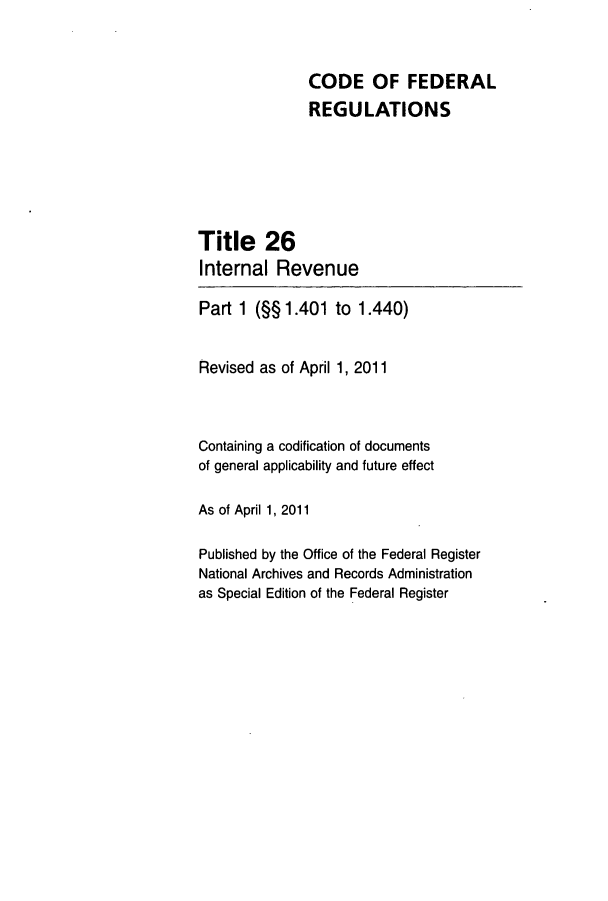 handle is hein.cfr/cfr2011083 and id is 1 raw text is: CODE OF FEDERAL
REGULATIONS
Title 26
Internal Revenue
Part 1 (§§1.401 to 1.440)
Revised as of April 1, 2011
Containing a codification of documents
of general applicability and future effect
As of April 1, 2011
Published by the Office of the Federal Register
National Archives and Records Administration
as Special Edition of the Federal Register


