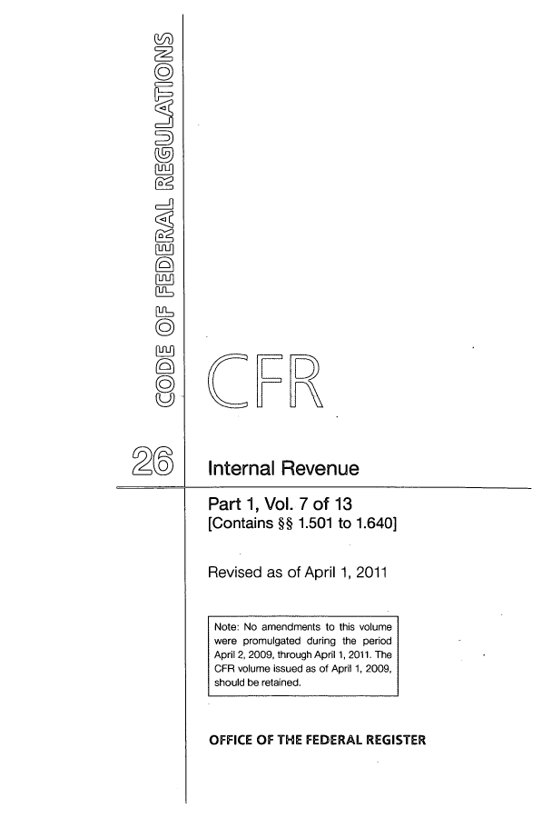 handle is hein.cfr/cfr2011086 and id is 1 raw text is: CFR
2 ~      Internal Revenue
Part 1, Vol. 7 of 13
[Contains §H 1.501 to 1.640]
Revised as of April 1, 2011

OFFICE OF THE FEDERAL REGISTER

Note: No amendments to this volume
were promulgated during the period
April 2, 2009, through April 1, 2011. The
CFR volume issued as of April 1, 2009,
should be retained.


