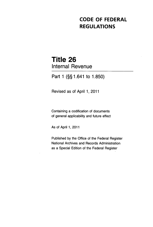 handle is hein.cfr/cfr2011087 and id is 1 raw text is: CODE OF FEDERAL
REGULATIONS
Title 26
Internal Revenue
Part 1 (§§1.641 to 1.850)
Revised as of April 1, 2011
Containing a codification of documents
of general applicability and future effect
As of April 1, 2011
Published by the Office of the Federal Register
National Archives and Records Administration
as a Special Edition of the Federal Register


