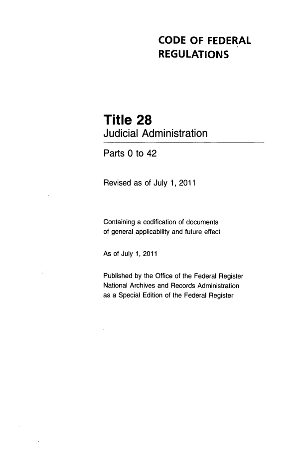 handle is hein.cfr/cfr2011102 and id is 1 raw text is: CODE OF FEDERAL
REGULATIONS
Title 28
Judicial Administration
Parts 0 to 42
Revised as of July 1, 2011
Containing a codification of documents
of general applicability and future effect
As of July 1, 2011
Published by the Office of the Federal Register
National Archives and Records Administration
as a Special Edition of the Federal Register


