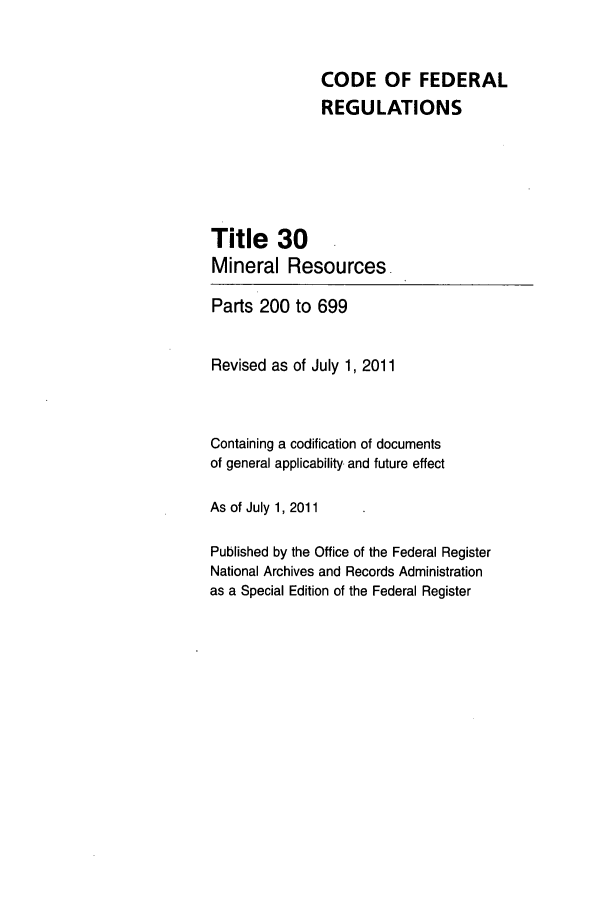 handle is hein.cfr/cfr2011114 and id is 1 raw text is: CODE OF FEDERAL
REGULATIONS
Title 30
Mineral Resources-
Parts 200 to 699
Revised as of July 1, 2011
Containing a codification of documents
of general applicability and future effect
As of July 1, 2011
Published by the Office of the Federal Register
National Archives and Records Administration
as a Special Edition of the Federal Register



