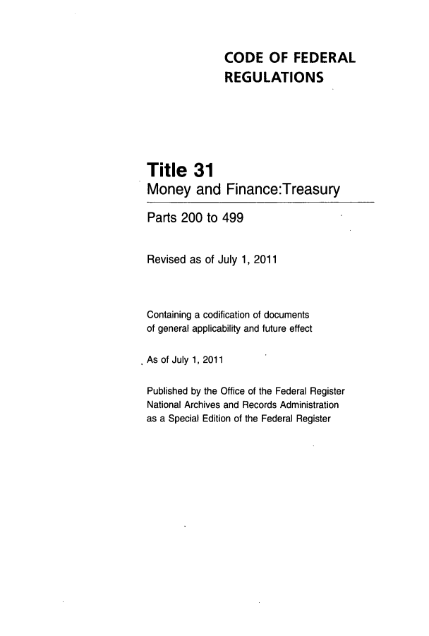handle is hein.cfr/cfr2011117 and id is 1 raw text is: CODE OF FEDERAL
REGULATIONS
Title 31
Money and Finance:Treasury
Parts 200 to 499
Revised as of July 1, 2011
Containing a codification of documents
of general applicability and future effect
As of July 1, 2011
Published by the Office of the Federal Register
National Archives and Records Administration
as a Special Edition of the Federal Register


