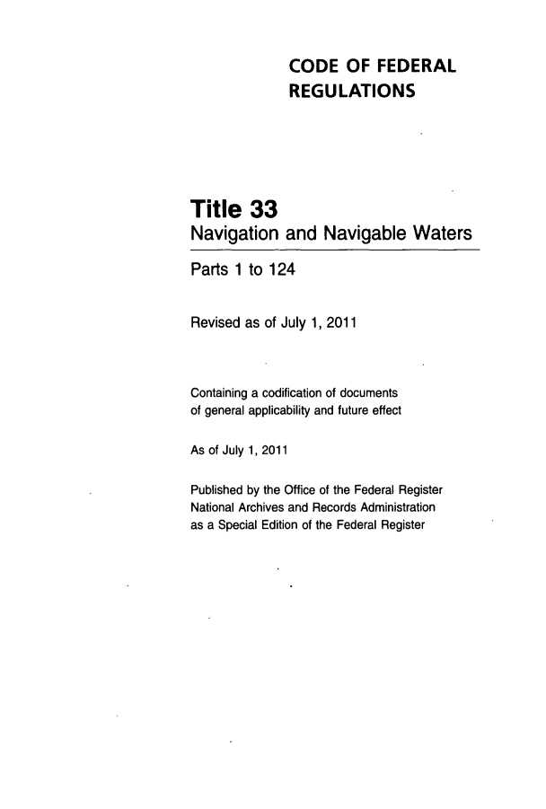 handle is hein.cfr/cfr2011125 and id is 1 raw text is: CODE OF FEDERAL
REGULATIONS
Title 33
Navigation and Navigable Waters
Parts 1 to 124
Revised as of July 1, 2011
Containing a codification of documents
of general applicability and future effect
As of July 1, 2011
Published by the Office of the Federal Register
National Archives and Records Administration
as a Special Edition of the Federal Register


