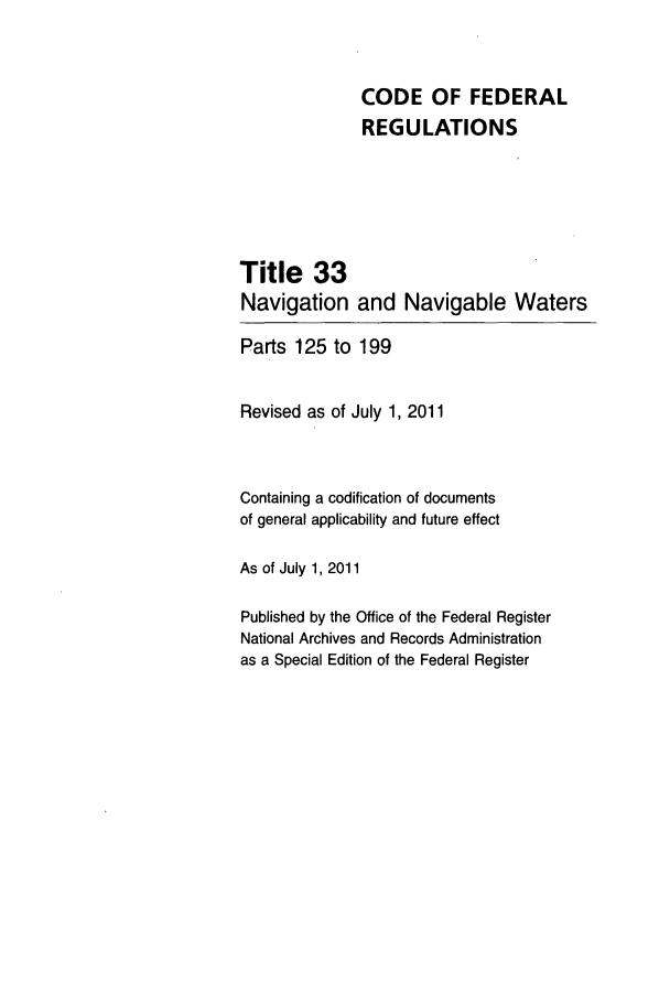 handle is hein.cfr/cfr2011126 and id is 1 raw text is: CODE OF FEDERAL
REGULATIONS
Title 33
Navigation and Navigable Waters
Parts 125 to 199
Revised as of July 1, 2011
Containing a codification of documents
of general applicability and future effect
As of July 1, 2011
Published by the Office of the Federal Register
National Archives and Records Administration
as a Special Edition of the Federal Register


