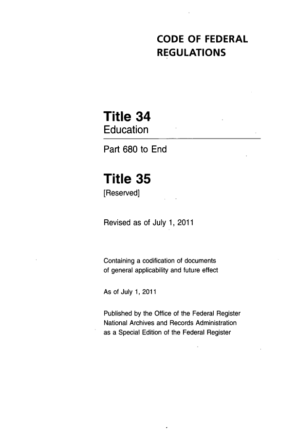 handle is hein.cfr/cfr2011131 and id is 1 raw text is: CODE OF FEDERAL
REGULATIONS

Title 34
Education
Part 680 to End
Title 35
[Reserved]
Revised as of July 1, 2011
Containing a codification of documents
of general applicability and future effect
As of July 1, 2011
Published by the Office of the Federal Register
National Archives and Records Administration
as a Special Edition of the Federal Register


