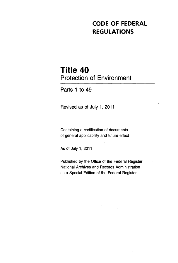 handle is hein.cfr/cfr2011139 and id is 1 raw text is: CODE OF FEDERAL
REGULATIONS
Title 40
Protection of Environment
Parts 1 to 49
Revised as of July 1, 2011
Containing a codification of documents
of general applicability and future effect
As of July 1, 2011
Published by the Office of the Federal Register
National Archives and Records Administration
as a Special Edition of the Federal Register


