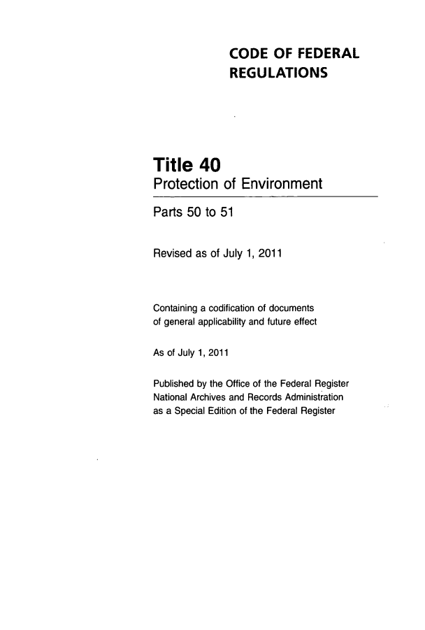 handle is hein.cfr/cfr2011140 and id is 1 raw text is: CODE OF FEDERAL
REGULATIONS
Title 40
Protection of Environment
Parts 50 to 51
Revised as of July 1, 2011
Containing a codification of documents
of general applicability and future effect
As of July 1, 2011
Published by the Office of the Federal Register
National Archives and Records Administration
as a Special Edition of the Federal Register


