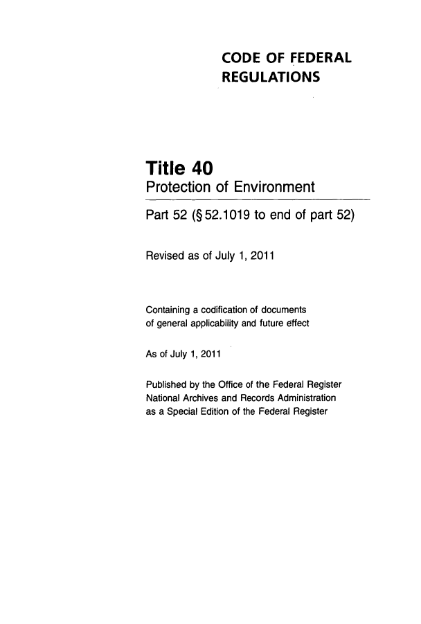 handle is hein.cfr/cfr2011142 and id is 1 raw text is: CODE OF FEDERAL
REGULATIONS
Title 40
Protection of Environment
Part 52 (§52.1019 to end of part 52)
Revised as of July 1, 2011
Containing a codification of documents
of general applicability and future effect
As of July 1, 2011
Published by the Office of the Federal Register
National Archives and Records Administration
as a Special Edition of the Federal Register



