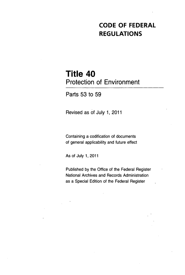 handle is hein.cfr/cfr2011143 and id is 1 raw text is: CODE OF FEDERAL
REGULATIONS
Title 40
Protection of Environment
Parts 53 to 59
Revised as of July 1, 2011
Containing a codification of documents
of general applicability and future effect
As of July 1, 2011
Published by the Office of the Federal Register
National Archives and Records Administration
as a Special Edition of the Federal Register


