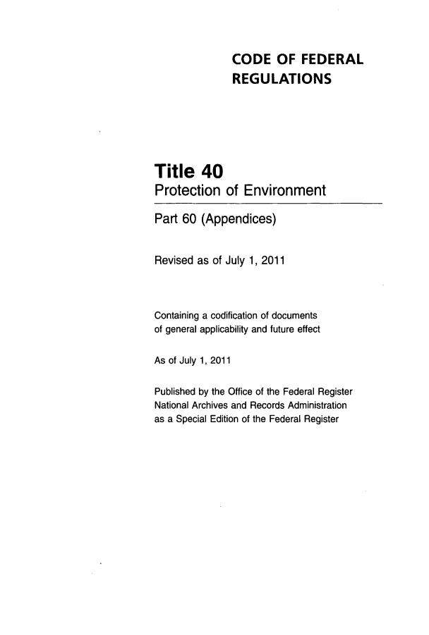 handle is hein.cfr/cfr2011145 and id is 1 raw text is: CODE OF FEDERAL
REGULATIONS
Title 40
Protection of Environment
Part 60 (Appendices)
Revised as of July 1, 2011
Containing a codification of documents
of general applicability and future effect
As of July 1, 2011
Published by the Office of the Federal Register
National Archives and Records Administration
as a Special Edition of the Federal Register


