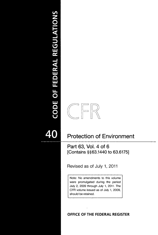 handle is hein.cfr/cfr2011150 and id is 1 raw text is: Protection of Environment
Part 63, Vol. 4 of 6
[Contains §§63.1440 to 63.6175]
Revised as of July 1, 2011

OFFICE OF THE FEDERAL REGISTER

Note: No amendments to this volume
were promulgated during the period
July 2, 2009 through July 1, 2011. The
CFR volume issued as of July 1, 2009,
should be retained.


