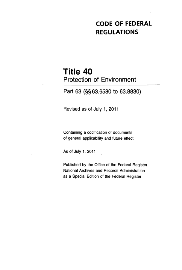 handle is hein.cfr/cfr2011151 and id is 1 raw text is: CODE OF FEDERAL
REGULATIONS
Title 40
Protection of Environment
Part 63 (§§ 63.6580 to 63.8830)
Revised as of July 1, 2011
Containing a codification of documents
of general applicability and future effect
As of July 1, 2011
Published by the Office of the Federal Register
National Archives and Records Administration
as a Special Edition of the Federal Register


