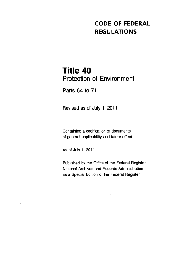 handle is hein.cfr/cfr2011153 and id is 1 raw text is: CODE OF FEDERAL
REGULATIONS
Title 40
Protection of Environment
Parts 64 to 71
Revised as of July 1, 2011
Containing a codification of documents
of general applicability and future effect
As of July 1, 2011
Published by the Office of the Federal Register
National Archives and Records Administration
as a Special Edition of the Federal Register


