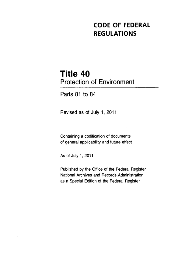 handle is hein.cfr/cfr2011155 and id is 1 raw text is: CODE OF FEDERAL
REGULATIONS
Title 40
Protection of Environment
Parts 81 to 84
Revised as of July 1, 2011
Containing a codification of documents
of general applicability and future effect
As of July 1, 2011
Published by the Office of the Federal Register
National Archives and Records.Administration
as a Special Edition of the Federal Register


