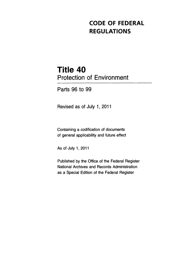 handle is hein.cfr/cfr2011158 and id is 1 raw text is: CODE OF FEDERAL
REGULATIONS
Title 40
Protection of Environment
Parts 96 to 99
Revised as of July 1, 2011
Containing a codification of documents
of general applicability and future effect
As of July 1, 2011
Published by the Office of the Federal Register
National Archives and Records Administration
as a Special Edition of the Federal Register


