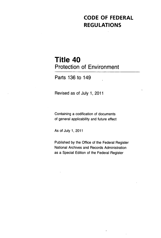 handle is hein.cfr/cfr2011160 and id is 1 raw text is: CODE OF FEDERAL
REGULATIONS
Title 40
Protection of Environment
Parts 136 to 149
Revised as of July 1, 2011
Containing a codification of documents
of general applicability and future effect
As of July 1, 2011
Published by the Office of the Federal Register
National Archives and Records Administration
as a Special Edition of the Federal Register


