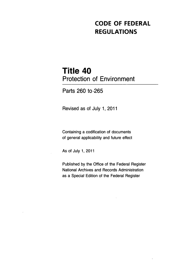 handle is hein.cfr/cfr2011163 and id is 1 raw text is: CODE OF FEDERAL
REGULATIONS
Title 40
Protection of Environment
Parts 260 to-265
Revised as of July 1, 2011
Containing a codification of documents
of general applicability and future effect
As of July 1, 2011
Published by the Office of the Federal Register
National Archives and Records Administration
as a Special Edition of the Federal Register


