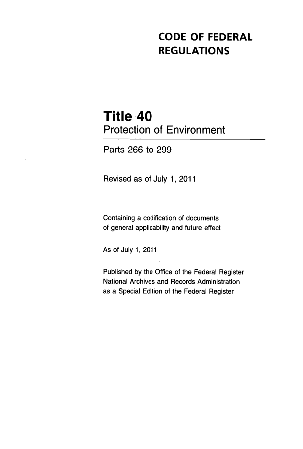 handle is hein.cfr/cfr2011164 and id is 1 raw text is: CODE OF FEDERAL
REGULATIONS
Title 40
Protection of Environment
Parts 266 to 299
Revised as of July 1, 2011
Containing a codification of documents
of general applicability and future effect
As of July 1, 2011
Published by the Office of the Federal Register
National Archives and Records Administration
as a Special Edition of the Federal Register


